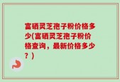 富硒灵芝孢子粉价格多少(富硒灵芝孢子粉价格查询，最新价格多少？)