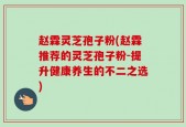 赵霖灵芝孢子粉(赵霖推荐的灵芝孢子粉-提升健康养生的不二之选)