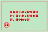 长春灵芝孢子粉品牌排行？灵芝孢子粉哪家最好，哪个牌子好