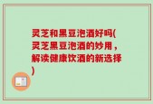 灵芝和黑豆泡酒好吗(灵芝黑豆泡酒的妙用，解读健康饮酒的新选择)