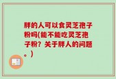 胖的人可以食灵芝孢子粉吗(能不能吃灵芝孢子粉？关于胖人的问题。)