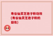 寿谷仙灵芝孢子粉功效(寿谷仙灵芝孢子粉的益处)