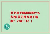 灵芝属于酯类吗是什么东西(灵芝是否属于酯类？了解一下！)