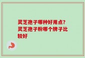 灵芝孢子哪种好用点？灵芝孢子粉哪个牌子比较好