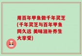用百年甲鱼做千年灵芝(千年灵芝与百年甲鱼同久远 美味滋补养生大享受)