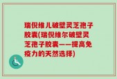 瑞倪维儿破壁灵芝孢子胶囊(瑞倪维尔破壁灵芝孢子胶囊——提高免疫力的天然选择)
