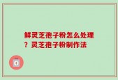 鲜灵芝孢子粉怎么处理？灵芝孢子粉制作法
