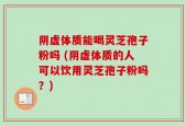 阴虚体质能喝灵芝孢子粉吗 (阴虚体质的人可以饮用灵芝孢子粉吗？)