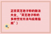 正宗灵芝孢子粉的做法大全_“灵芝孢子粉的多种烹饪方法与应用指南”)