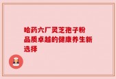 哈药六厂灵芝孢子粉 品质卓越的健康养生新选择