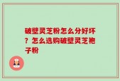 破壁灵芝粉怎么分好坏？怎么选购破壁灵芝袍子粉