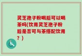 灵芝孢子粉喝后可以喝茶吗(饮用灵芝孢子粉后是否可与茶搭配饮用？)