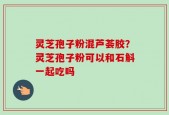 灵芝孢子粉混芦荟胶？灵芝孢子粉可以和石斛一起吃吗