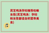 灵芝鸡汤孕妇推荐吃嘛女性(灵芝鸡汤：孕妇和女性都适合的营养美食)