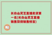 长白山灵芝直播卖货第一名(长白山灵芝直播销售获得销售榜首)