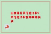山西莲花灵芝孢子粉？灵芝孢子粉在哪里能买到