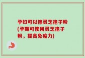 孕妇可以擦灵芝孢子粉(孕期可使用灵芝孢子粉，提高免疫力)