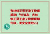 吉林修正灵芝孢子粉保质期(「好消息」吉林修正灵芝孢子粉保质期升级，更安全更放心)