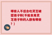 哪些人不适合吃灵芝破壁孢子粉(不能食用灵芝孢子粉的人群有哪些？)