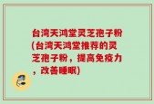 台湾天鸿堂灵芝孢子粉(台湾天鸿堂推荐的灵芝孢子粉，提高免疫力，改善睡眠)