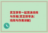 灵芝茯苓一起煲汤功效与作用(灵芝茯苓汤：功效与作用详解)