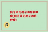仙芝灵芝孢子油抑制肿瘤(仙芝灵芝孢子油抗肿瘤)