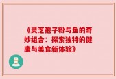 《灵芝孢子粉与鱼的奇妙组合：探索独特的健康与美食新体验》