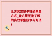 北方灵芝孢子粉的采集方式_北方灵芝孢子粉的高效采集技术与方法)