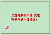 灵芝孢子粉中性(灵芝孢子粉的中性特点)