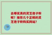 去哪买真的灵芝孢子粉呢？推荐几个正规的灵芝孢子粉购买网站？