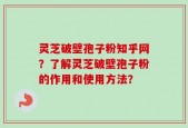 灵芝破壁孢子粉知乎网？了解灵芝破壁孢子粉的作用和使用方法？