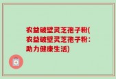 农益破壁灵芝孢子粉(农益破壁灵芝孢子粉：助力健康生活)