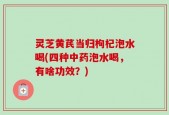 灵芝黄芪当归枸杞泡水喝(四种中药泡水喝，有啥功效？)