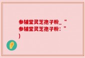 参辅堂灵芝孢子粉_“参辅堂灵芝孢子粉：”)