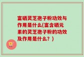 富硒灵芝孢子粉功效与作用是什么(富含硒元素的灵芝孢子粉的功效及作用是什么？)