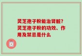 灵芝孢子粉能治肾脏？灵芝孢子粉的功效、作用及禁忌是什么