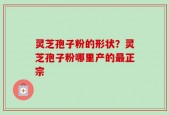 灵芝孢子粉的形状？灵芝孢子粉哪里产的最正宗