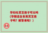 孕妇吃灵芝孢子可以吗(孕期适合食用灵芝孢子吗？解答来啦！)