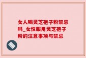女人喝灵芝孢子粉禁忌吗_女性服用灵芝孢子粉的注意事项与禁忌