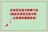 天津灵芝孢子粉哪个好(精选天津灵芝孢子粉，让你拥有健康身体！)
