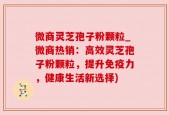 微商灵芝孢子粉颗粒_微商热销：高效灵芝孢子粉颗粒，提升免疫力，健康生活新选择)