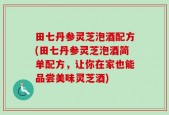 田七丹参灵芝泡酒配方(田七丹参灵芝泡酒简单配方，让你在家也能品尝美味灵芝酒)