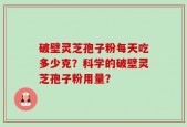 破壁灵芝孢子粉每天吃多少克？科学的破壁灵芝孢子粉用量？