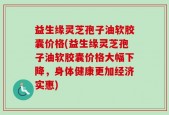 益生缘灵芝孢子油软胶囊价格(益生缘灵芝孢子油软胶囊价格大幅下降，身体健康更加经济实惠)