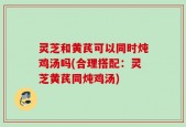 灵芝和黄芪可以同时炖鸡汤吗(合理搭配：灵芝黄芪同炖鸡汤)