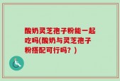 酸奶灵芝孢子粉能一起吃吗(酸奶与灵芝孢子粉搭配可行吗？)
