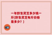 一年野生灵芝多少钱一斤(野生灵芝每斤价格是多少？)