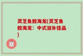 灵芝鱼胶海龙(灵芝鱼胶海龙：中式滋补佳品)
