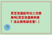 灵芝泡酒后可以二次使用吗(灵芝泡酒再利用？这么做有益无害！)