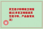 灵芝孢子粉哪些卫视报道过(多家卫视报道灵芝孢子粉，产品备受关注)